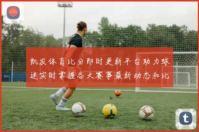 凯发体育比分即时更新平台助力球迷实时掌握各大赛事最新动态和比分情况