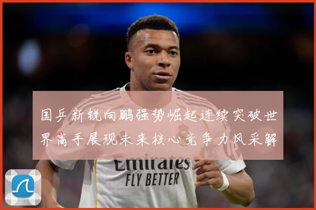 国乒新锐向鹏强势崛起连续突破世界高手展现未来核心竞争力风采解析