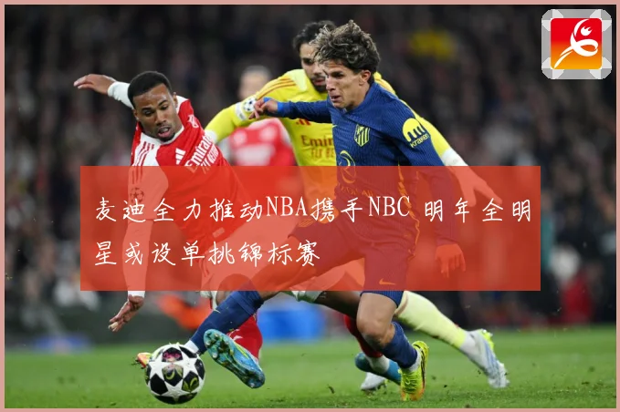 麦迪全力推动NBA携手NBC 明年全明星或设单挑锦标赛