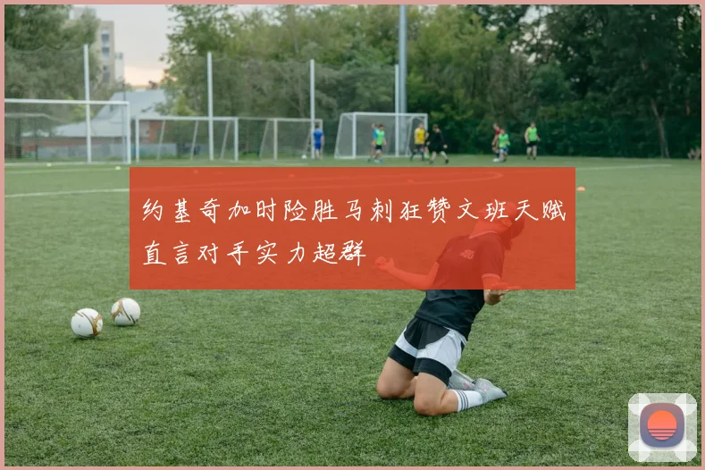 约基奇加时险胜马刺狂赞文班天赋直言对手实力超群