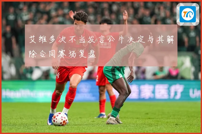 艾维多次不当发言公牛决定与其解除合同赛场复盘