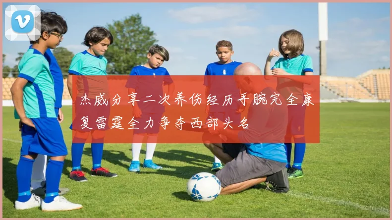 杰威分享二次养伤经历手腕完全康复雷霆全力争夺西部头名