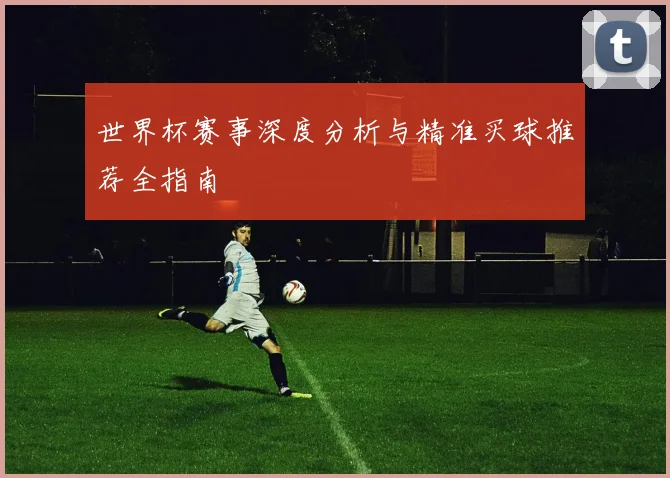 世界杯赛事深度分析与精准买球推荐全指南