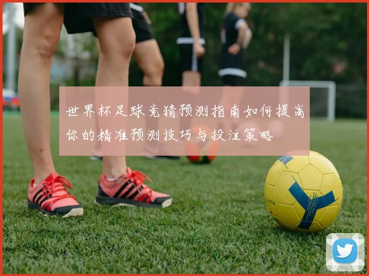 世界杯足球竞猜预测指南如何提高你的精准预测技巧与投注策略