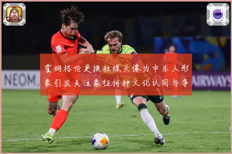 霍姆格伦更换社媒头像为中东人形象引发关注象征何种文化认同与争专题观察