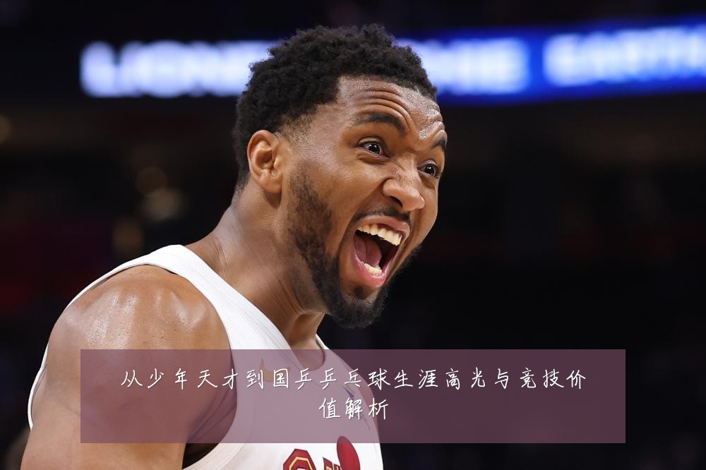 从少年天才到国乒乒乓球生涯高光与竞技价值解析